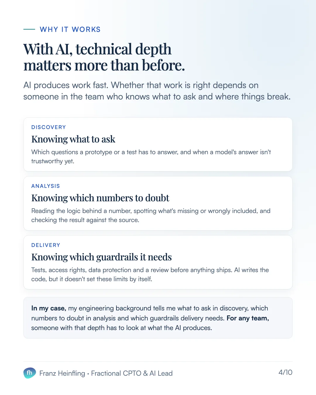 Why it works With AI, technical depth matters more than before. AI produces work fast. Whether that work is right depends on someone in the team who knows what to ask and where things break. Discovery Knowing what to ask Which questions a prototype or a test has to answer, and when a model's answer isn't trustworthy yet. Analysis Knowing which numbers to doubt Reading the logic behind a number, spotting what's missing or wrongly included, and checking the result against the source. Delivery Knowing which guardrails it needs Tests, access rights, data protection and a review before anything ships. AI writes the code, but it doesn't set these limits by itself. In my case, my engineering background tells me what to ask in discovery, which numbers to doubt in analysis and which guardrails delivery needs. For any team, someone with that depth has to look at what the AI produces.